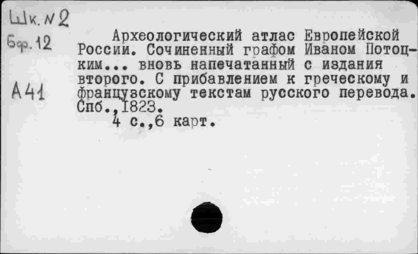 ﻿ІХІЧ.Л/2
AAI
Археологический атлас Европейской России. Сочиненный графом Иваном Потоц ким... вновь напечатанный с издания второго. С прибавлением к греческому и французскому текстам русского перевода
Ч с.,6 карт.